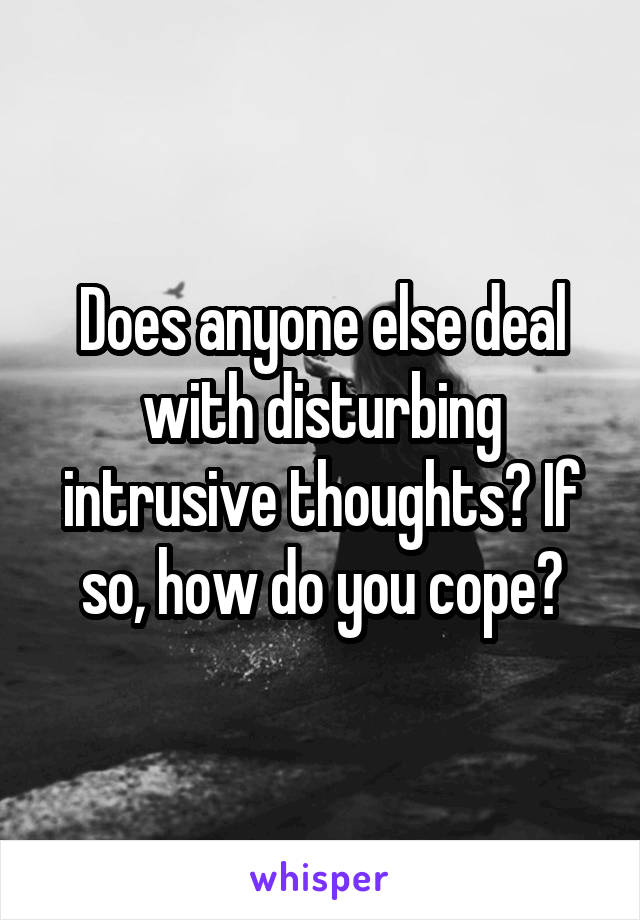 Does anyone else deal with disturbing intrusive thoughts? If so, how do you cope?