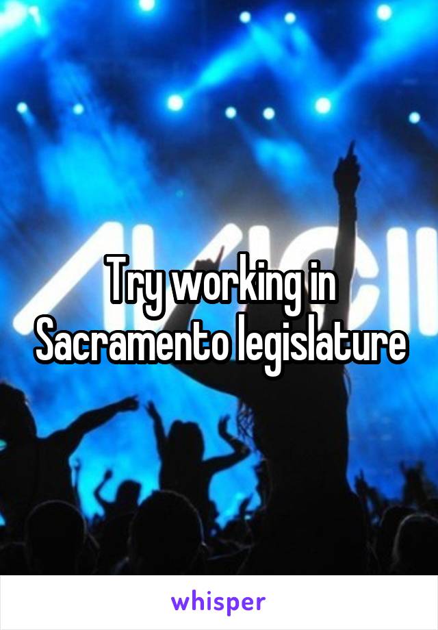 Try working in Sacramento legislature