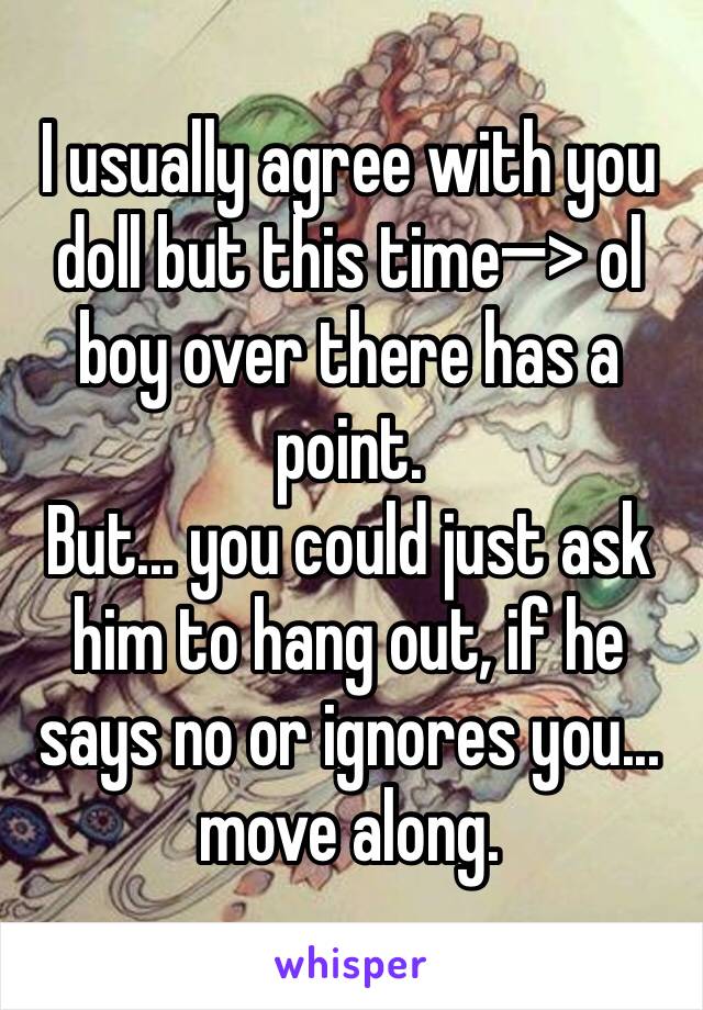 I usually agree with you doll but this time—> ol boy over there has a point.
But... you could just ask him to hang out, if he says no or ignores you... move along.