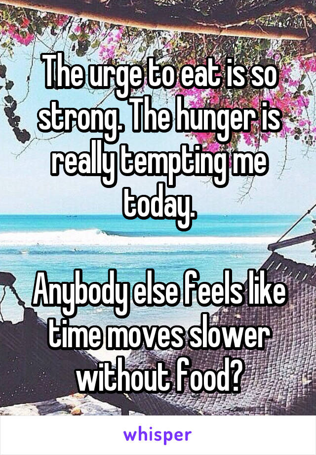 The urge to eat is so strong. The hunger is really tempting me today.

Anybody else feels like time moves slower without food?