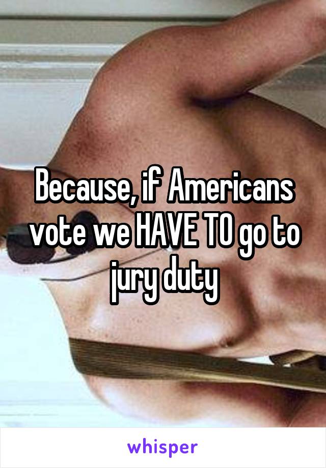 Because, if Americans vote we HAVE TO go to jury duty