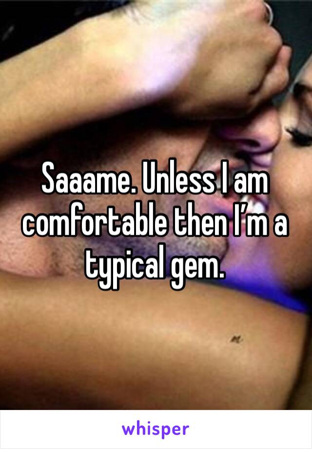 Saaame. Unless I am comfortable then I’m a typical gem. 
