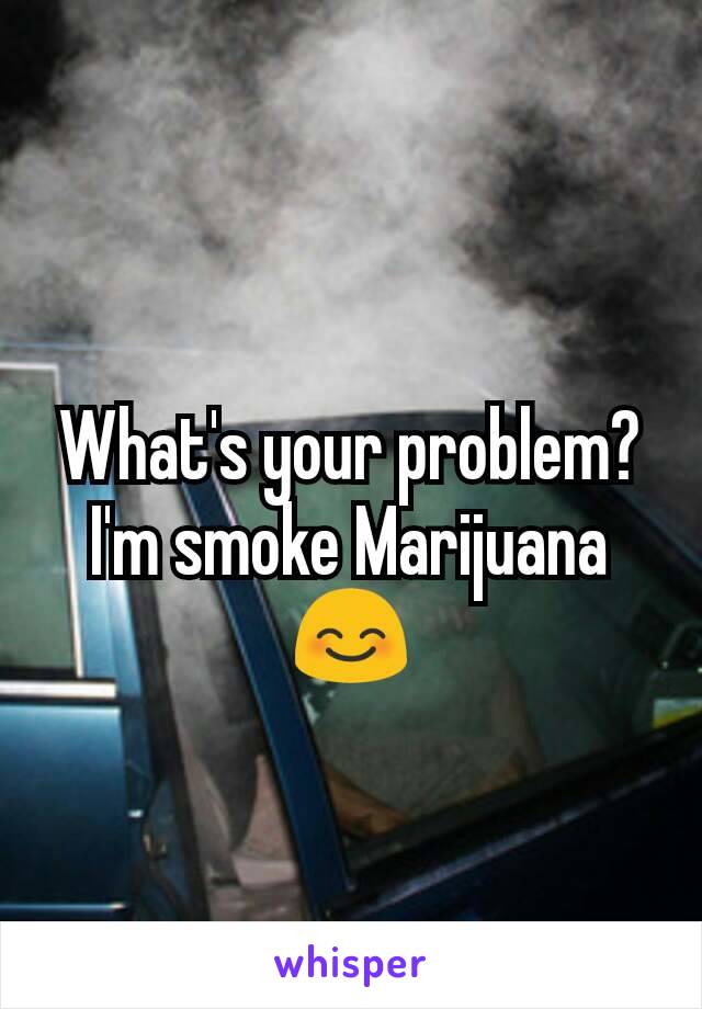 What's your problem? I'm smoke Marijuana 😊