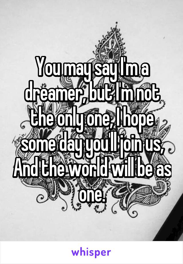 You may say I'm a dreamer, but I'm not the only one, I hope some day you'll join us, And the world will be as one.