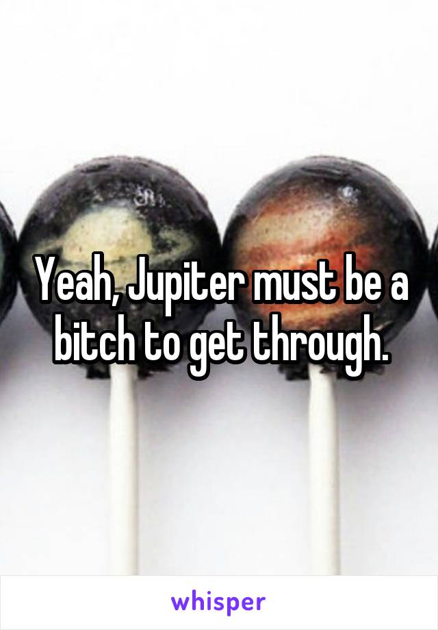 Yeah, Jupiter must be a bitch to get through.