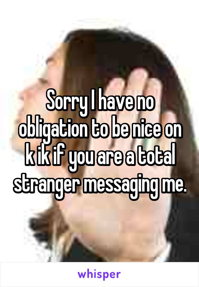 Sorry I have no obligation to be nice on k ik if you are a total stranger messaging me.