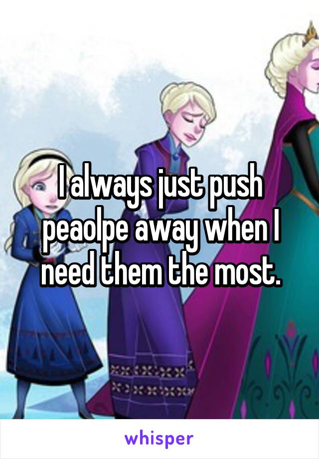 I always just push peaolpe away when I need them the most.