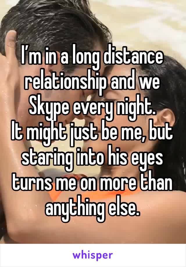 I’m in a long distance relationship and we Skype every night.
It might just be me, but staring into his eyes turns me on more than anything else.