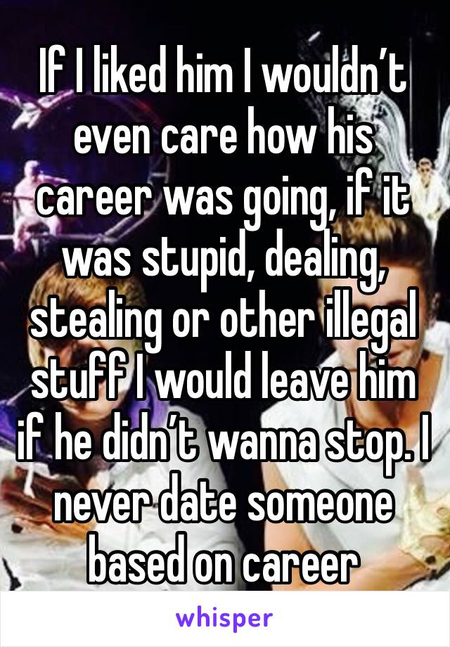 If I liked him I wouldn’t even care how his career was going, if it was stupid, dealing, stealing or other illegal stuff I would leave him if he didn’t wanna stop. I never date someone based on career