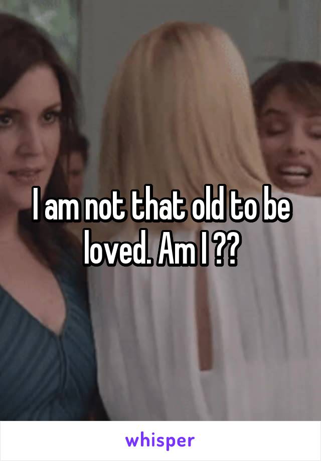 I am not that old to be loved. Am I ??