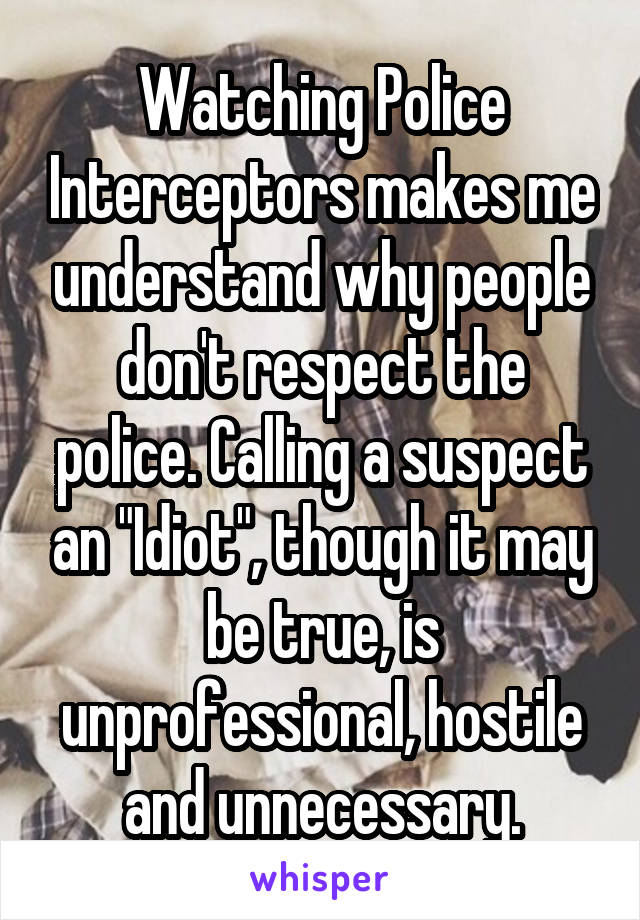 Watching Police Interceptors makes me understand why people don't respect the police. Calling a suspect an "Idiot", though it may be true, is unprofessional, hostile and unnecessary.