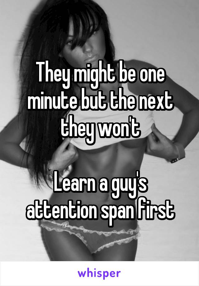 They might be one minute but the next they won't

Learn a guy's attention span first