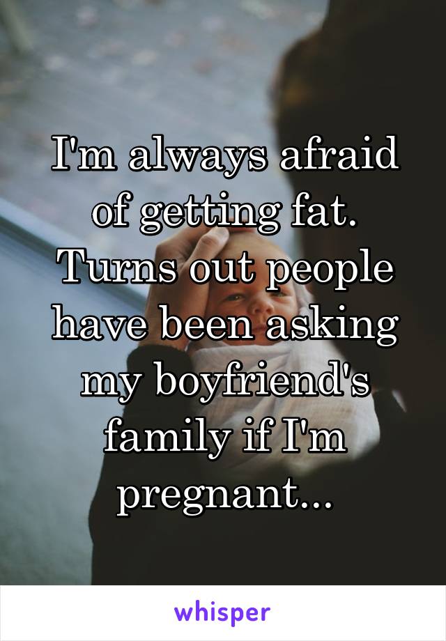 I'm always afraid of getting fat. Turns out people have been asking my boyfriend's family if I'm pregnant...