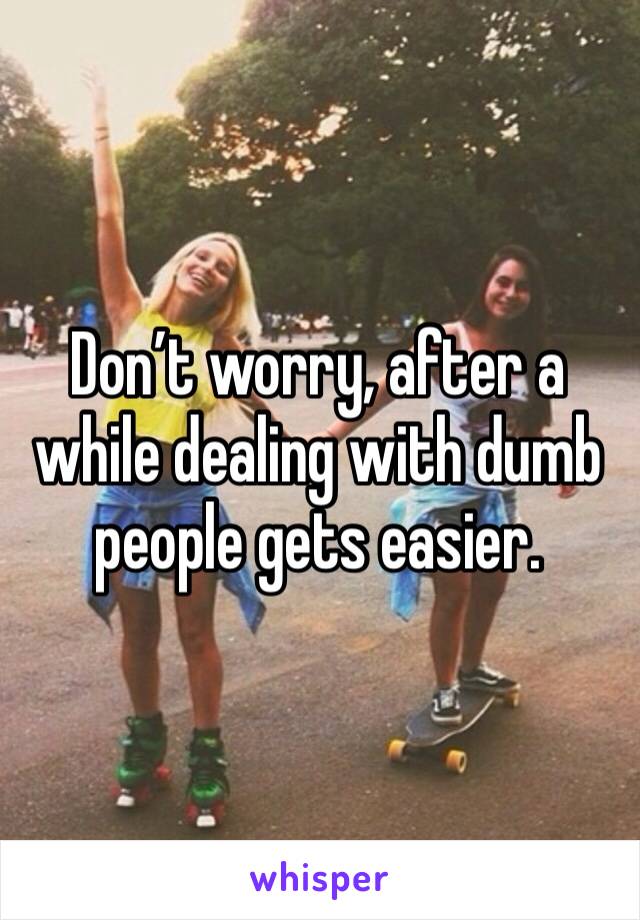 Don’t worry, after a while dealing with dumb people gets easier.