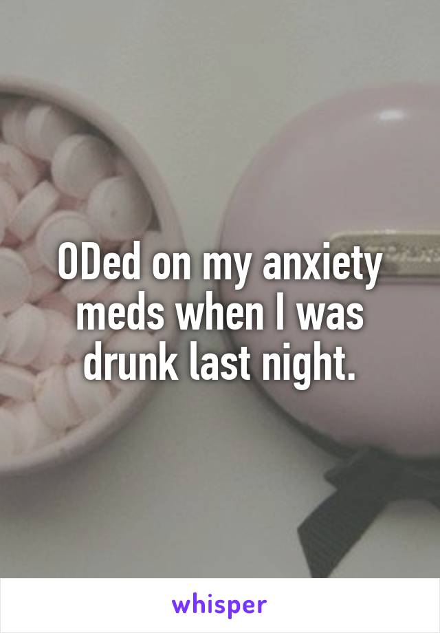 ODed on my anxiety meds when I was drunk last night.