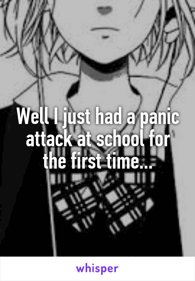 Well I just had a panic attack at school for the first time...