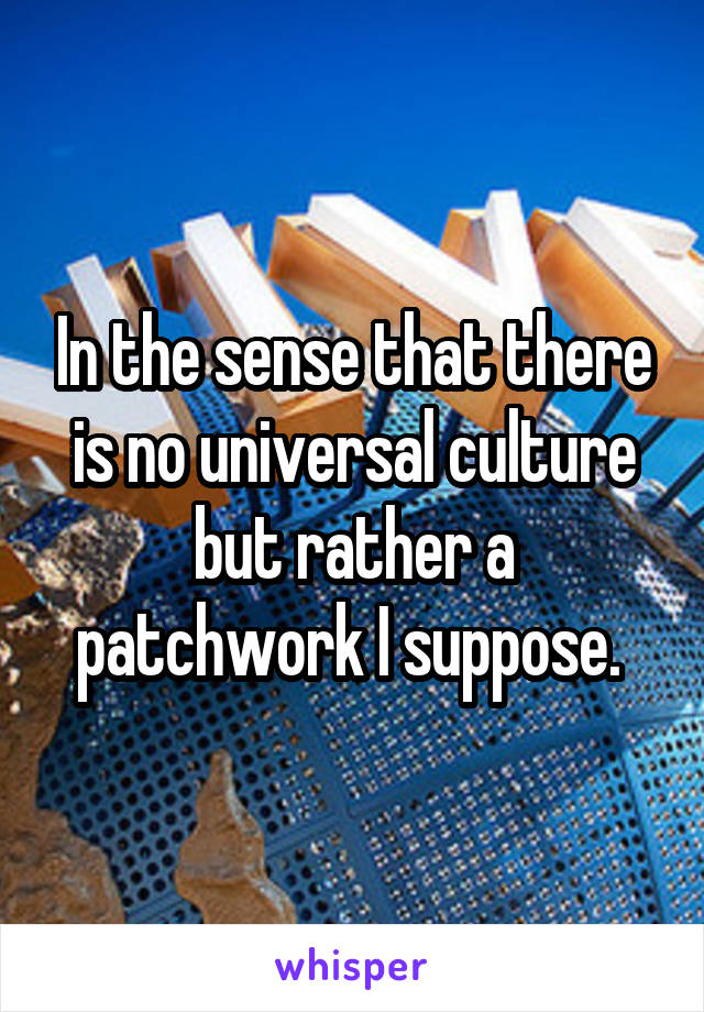 In the sense that there is no universal culture but rather a patchwork I suppose. 