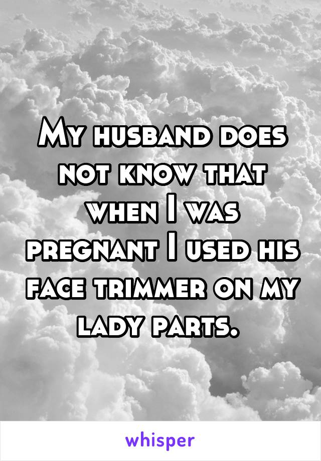 My husband does not know that when I was pregnant I used his face trimmer on my lady parts. 