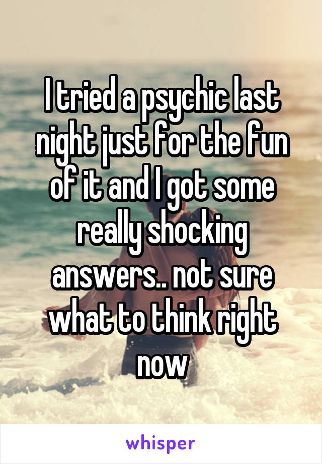I tried a psychic last night just for the fun of it and I got some really shocking answers.. not sure what to think right now