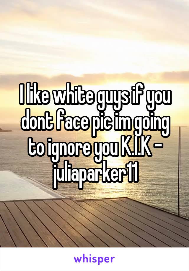I like white guys if you dont face pic im going to ignore you K.I.K - juliaparker11