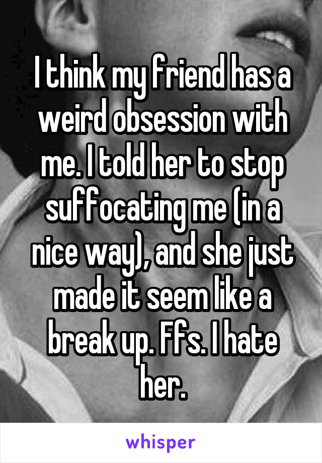 I think my friend has a weird obsession with me. I told her to stop suffocating me (in a nice way), and she just made it seem like a break up. Ffs. I hate her.