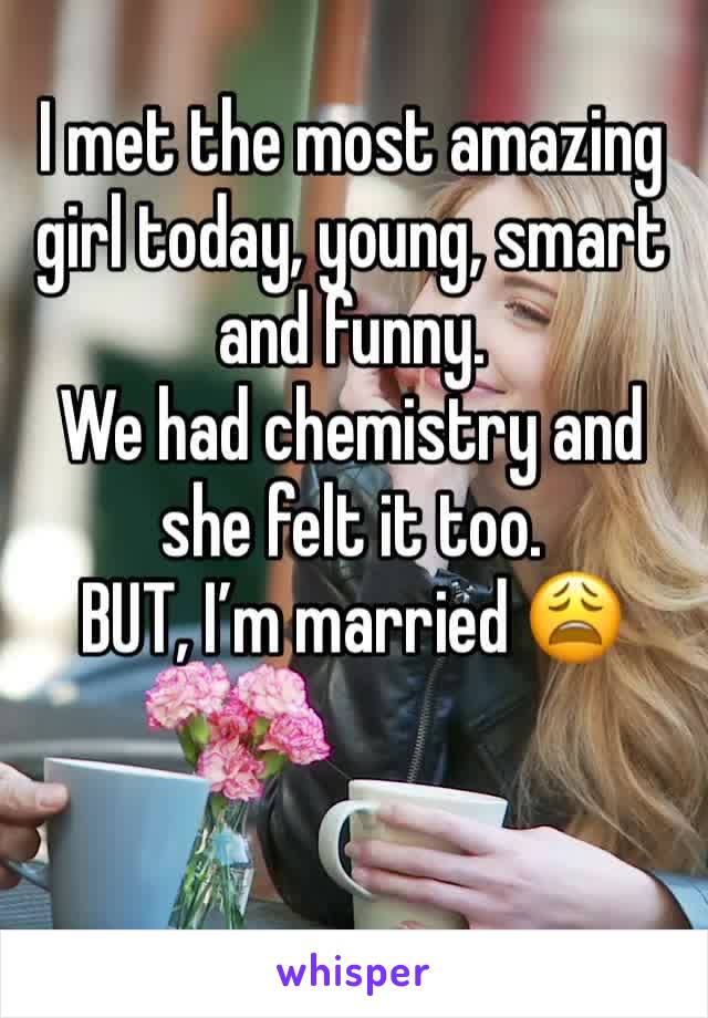 I met the most amazing girl today, young, smart and funny. 
We had chemistry and she felt it too. 
BUT, I’m married 😩