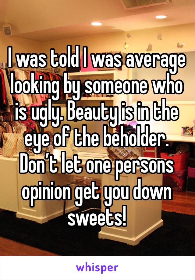I was told I was average looking by someone who is ugly. Beauty is in the eye of the beholder. Don’t let one persons opinion get you down sweets! 