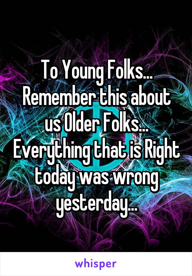 To Young Folks...
Remember this about us Older Folks... Everything that is Right today was wrong yesterday...