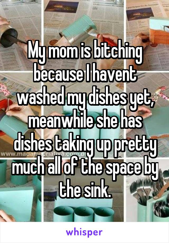 My mom is bitching because I havent washed my dishes yet, meanwhile she has dishes taking up pretty much all of the space by the sink.