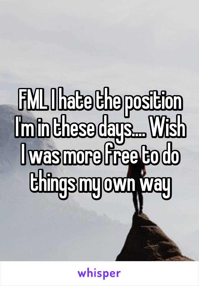 FML I hate the position I'm in these days.... Wish I was more free to do things my own way