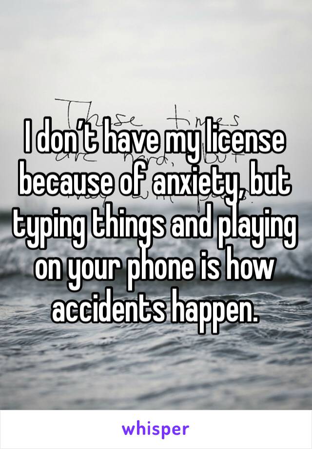 I don’t have my license because of anxiety, but typing things and playing on your phone is how accidents happen. 