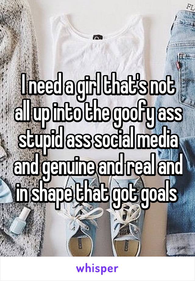 I need a girl that's not all up into the goofy ass stupid ass social media and genuine and real and in shape that got goals 