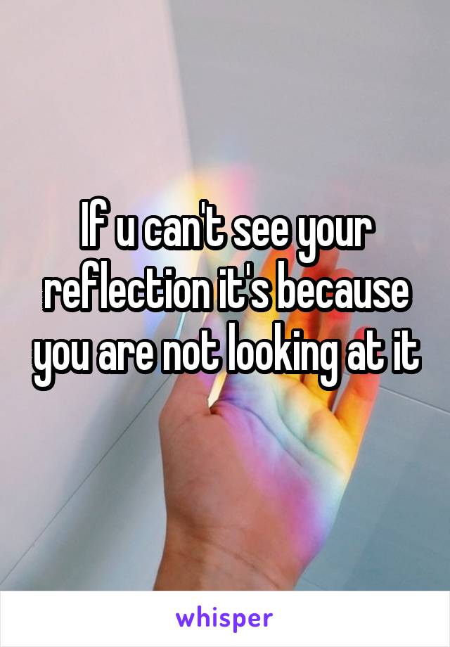 If u can't see your reflection it's because you are not looking at it 