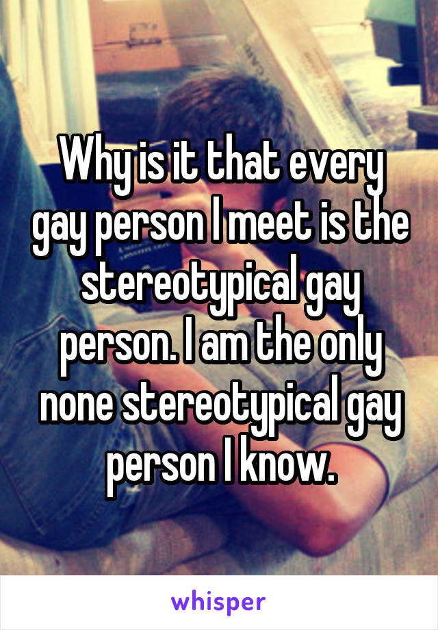 Why is it that every gay person I meet is the stereotypical gay person. I am the only none stereotypical gay person I know.