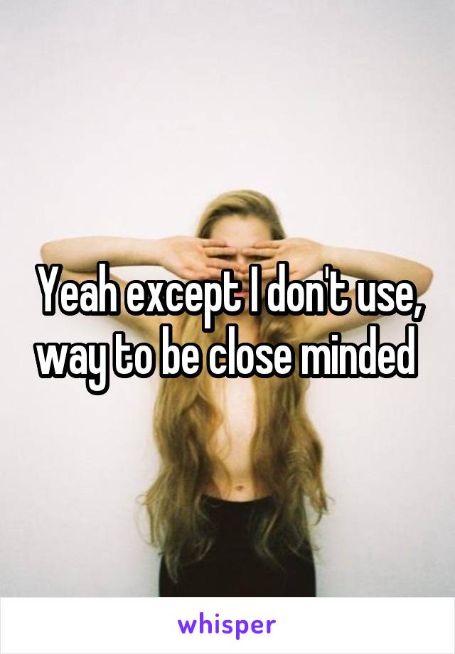 Yeah except I don't use, way to be close minded 