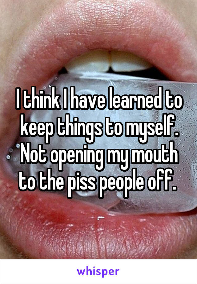 I think I have learned to keep things to myself. Not opening my mouth to the piss people off. 