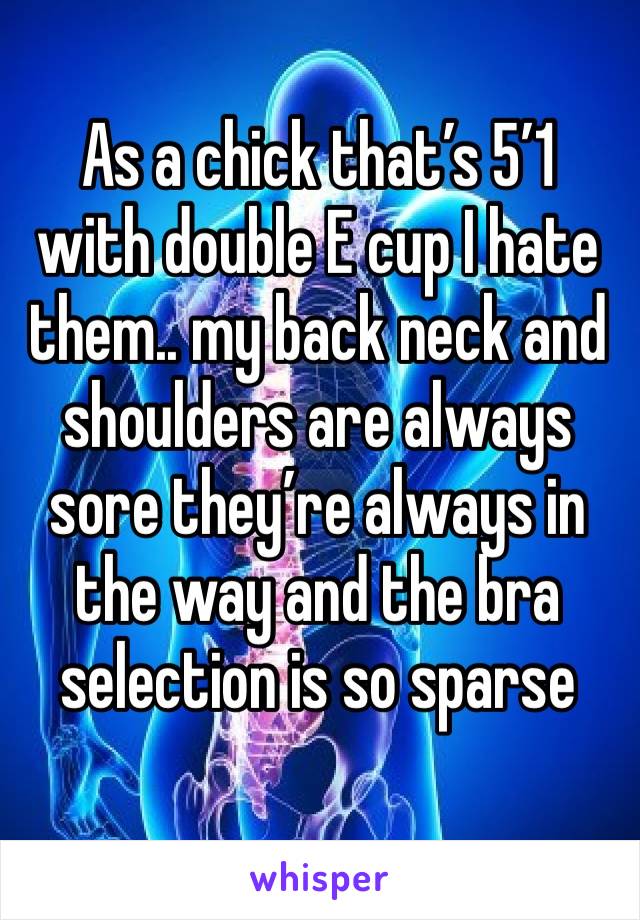 As a chick that’s 5’1 with double E cup I hate them.. my back neck and shoulders are always sore they’re always in the way and the bra selection is so sparse 