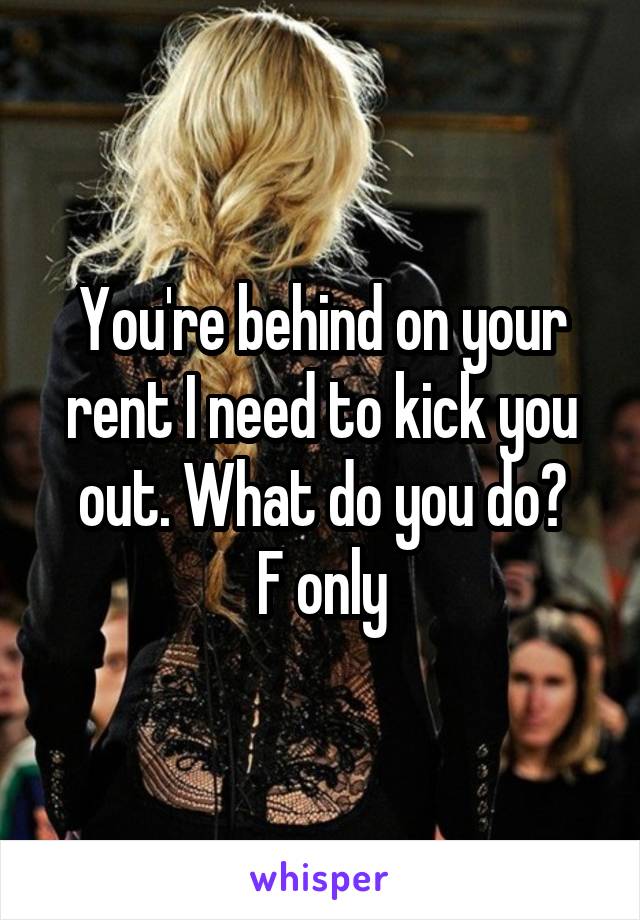 You're behind on your rent I need to kick you out. What do you do?
F only