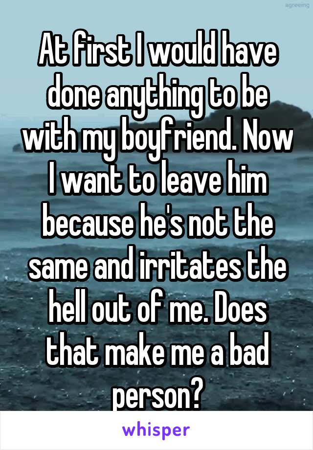 At first I would have done anything to be with my boyfriend. Now I want to leave him because he's not the same and irritates the hell out of me. Does that make me a bad person?