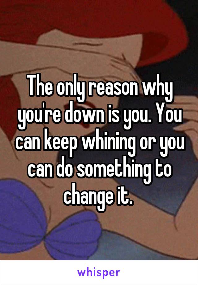 The only reason why you're down is you. You can keep whining or you can do something to change it. 