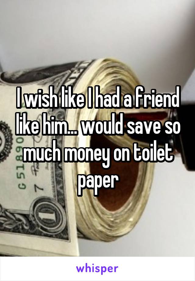 I wish like I had a friend like him... would save so much money on toilet paper