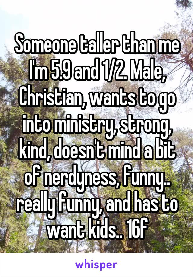 Someone taller than me I'm 5.9 and 1/2. Male, Christian, wants to go into ministry, strong, kind, doesn't mind a bit of nerdyness, funny.. really funny, and has to want kids.. 16f
