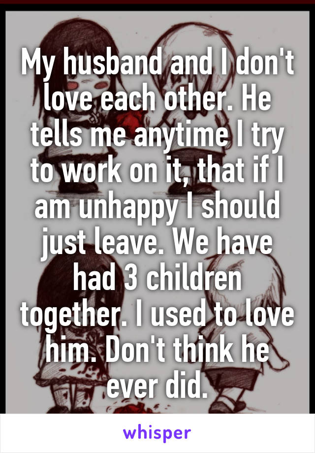 My husband and I don't love each other. He tells me anytime I try to work on it, that if I am unhappy I should just leave. We have had 3 children together. I used to love him. Don't think he ever did.