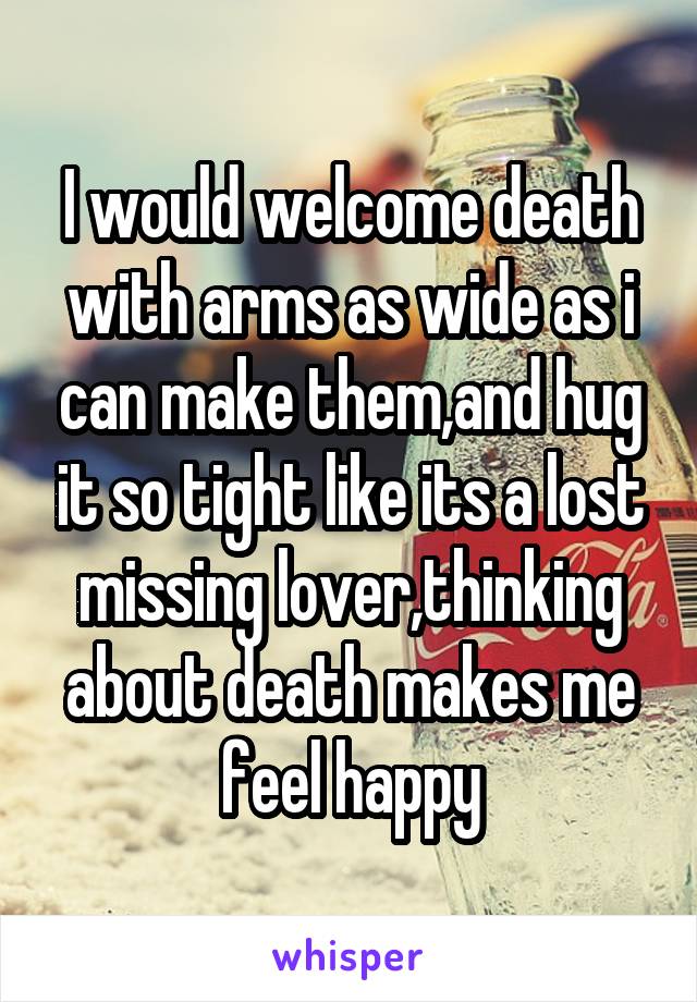 I would welcome death with arms as wide as i can make them,and hug it so tight like its a lost missing lover,thinking about death makes me feel happy