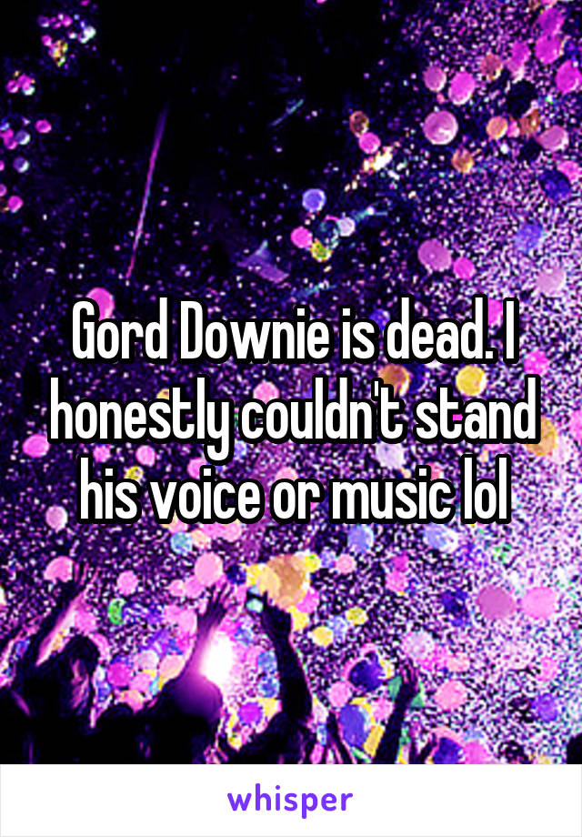 Gord Downie is dead. I honestly couldn't stand his voice or music lol