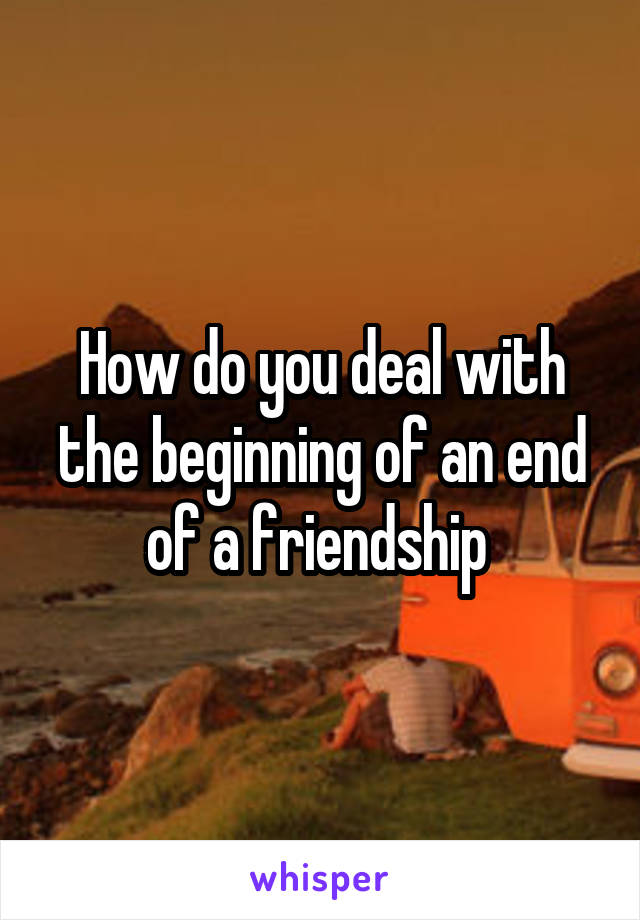 How do you deal with the beginning of an end of a friendship 
