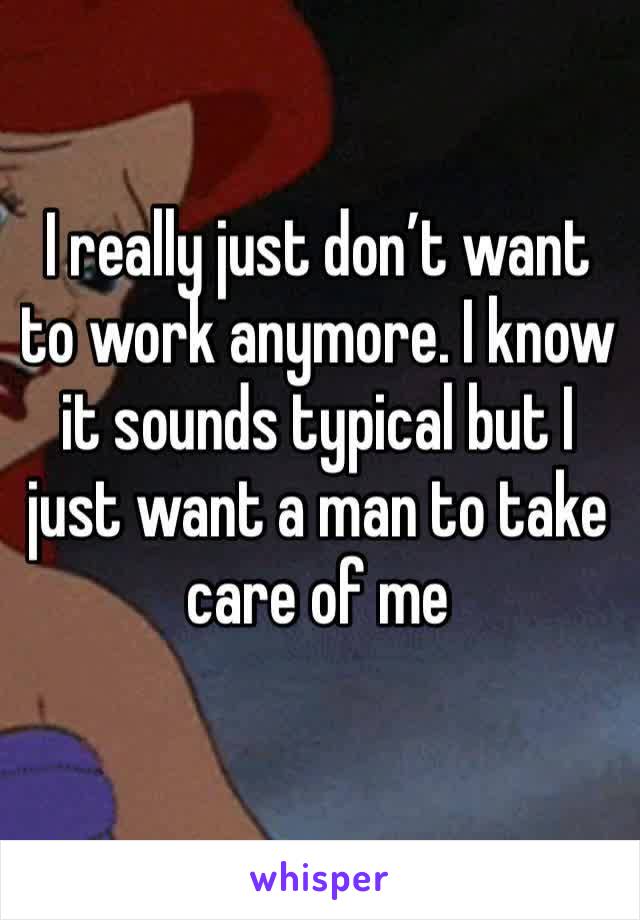I really just don’t want to work anymore. I know it sounds typical but I just want a man to take care of me 