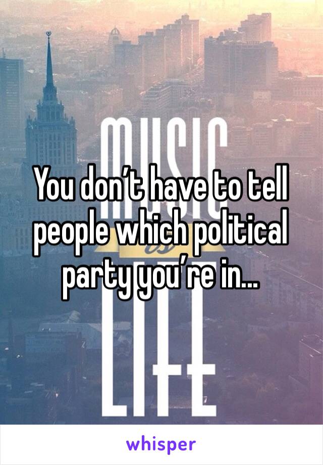 You don’t have to tell people which political party you’re in...