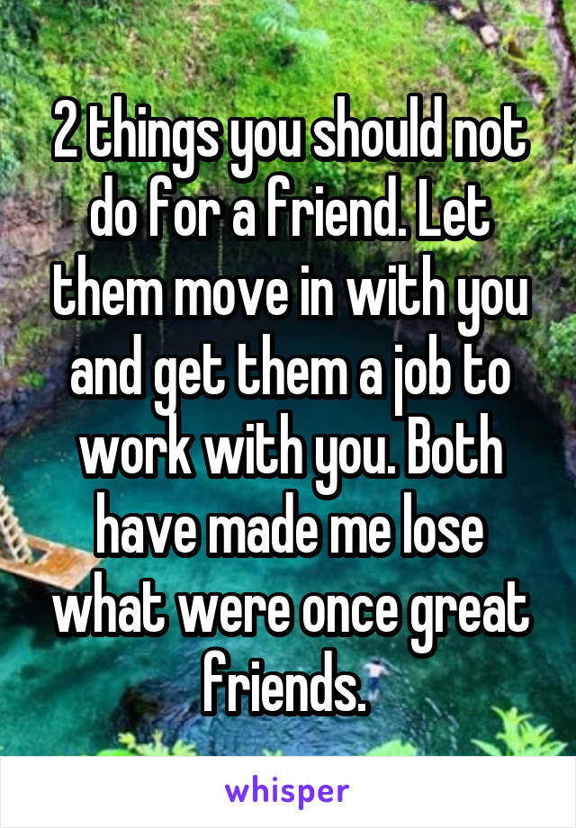 2 things you should not do for a friend. Let them move in with you and get them a job to work with you. Both have made me lose what were once great friends. 
