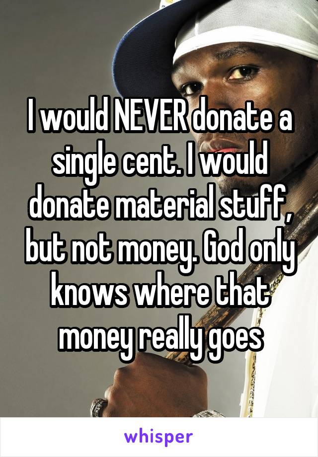 I would NEVER donate a single cent. I would donate material stuff, but not money. God only knows where that money really goes